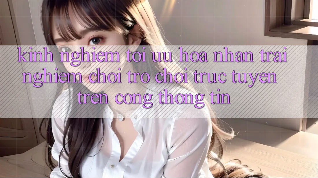 Kinh Nghiệm Tối Ưu Hóa Nhận trải nghiệm Chơi Trò chơi Trực Tuyến Trên Cổng thông tin