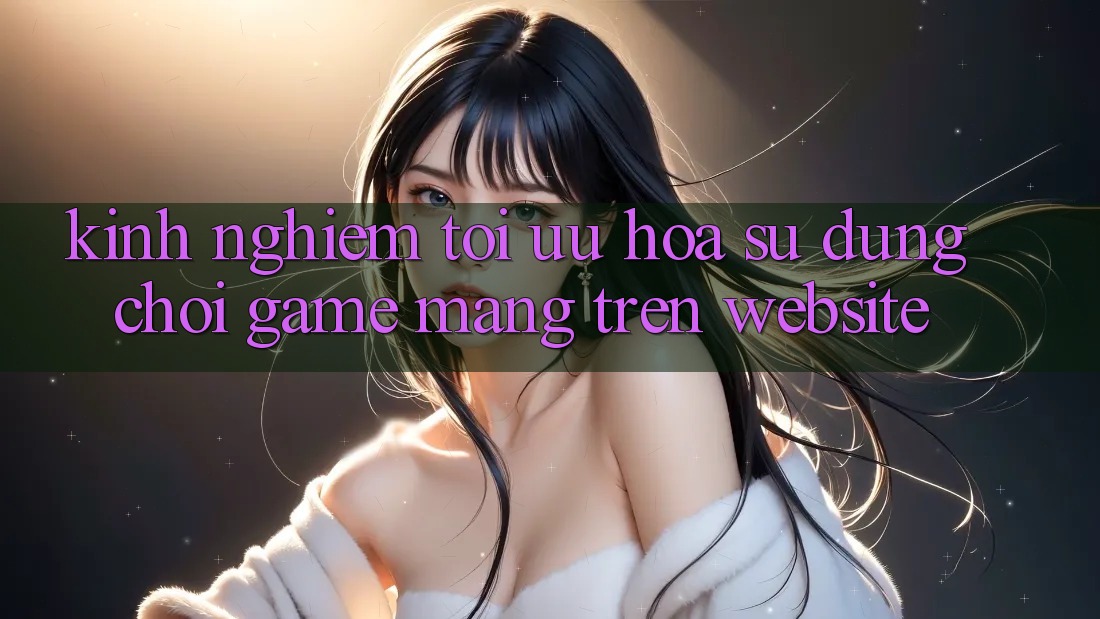 Kinh Nghiệm Tối Ưu Hóa Sử dụng Chơi Game mạng Trên Website
