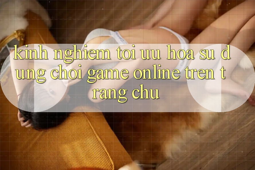 Kinh Nghiệm Tối Ưu Hóa Sử dụng Chơi Game online Trên Trang chủ Kinh Nghiệm Tối Ưu Hóa Sử dụng Chơi Game online Trên Trang chủ