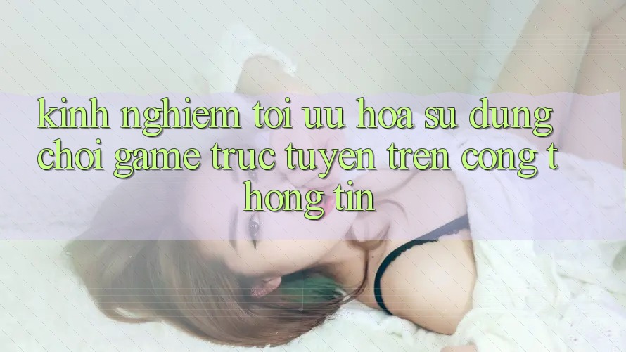 Kinh Nghiệm Tối Ưu Hóa Sử dụng Chơi Game Trực Tuyến Trên Cổng thông tin Kinh Nghiệm Tối Ưu Hóa Sử dụng Chơi Game Trực Tuyến Trên Cổng thông tin