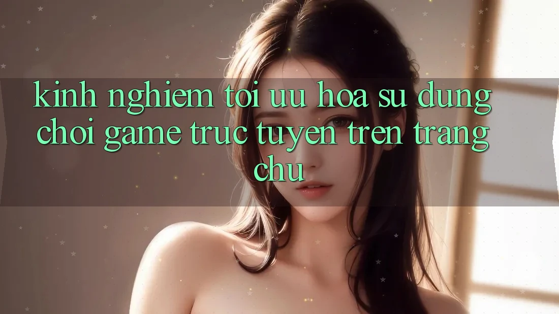 Kinh Nghiệm Tối Ưu Hóa Sử dụng Chơi Game Trực Tuyến Trên Trang chủ