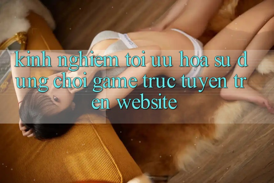 Kinh Nghiệm Tối Ưu Hóa Sử dụng Chơi Game Trực Tuyến Trên Website Kinh Nghiệm Tối Ưu Hóa Sử dụng Chơi Game Trực Tuyến Trên Website