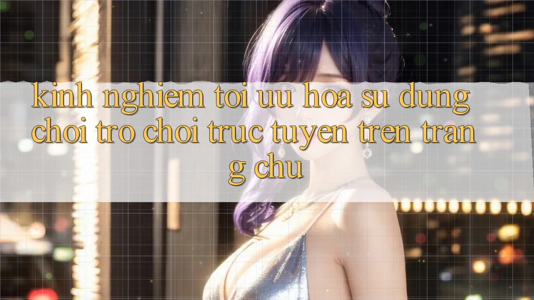 Kinh Nghiệm Tối Ưu Hóa Sử dụng Chơi Trò chơi Trực Tuyến Trên Trang chủ