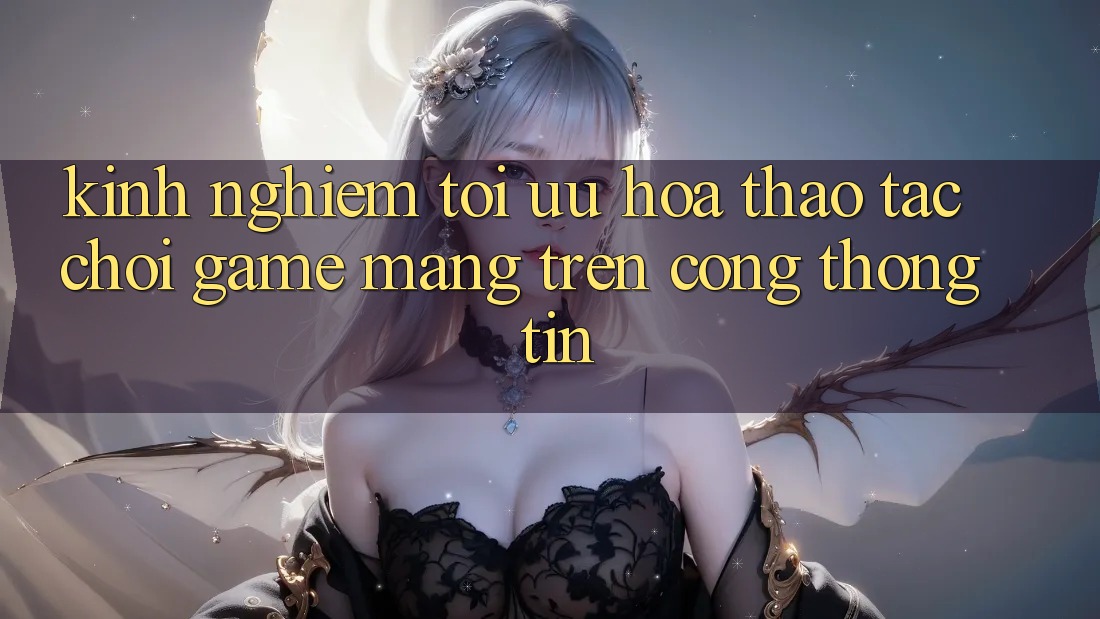 Kinh Nghiệm Tối Ưu Hóa Thao tác Chơi Game mạng Trên Cổng thông tin Kinh Nghiệm Tối Ưu Hóa Thao tác Chơi Game mạng Trên Cổng thông tin