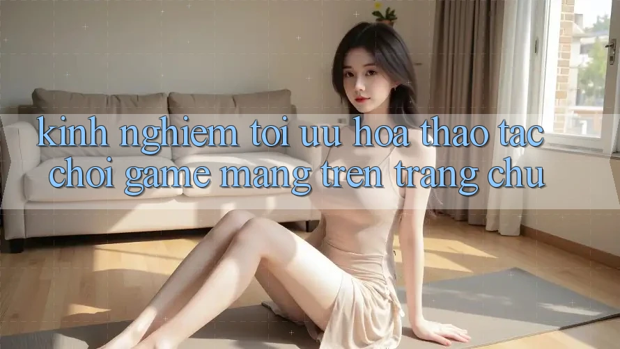 Kinh Nghiệm Tối Ưu Hóa Thao tác Chơi Game mạng Trên Trang chủ