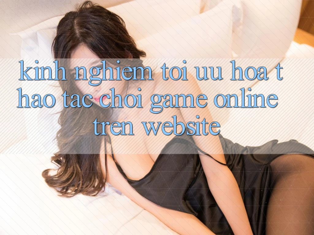 Kinh Nghiệm Tối Ưu Hóa Thao tác Chơi Game online Trên Website