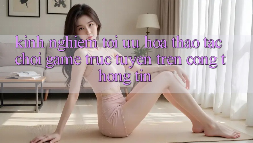 Kinh Nghiệm Tối Ưu Hóa Thao tác Chơi Game Trực Tuyến Trên Cổng thông tin