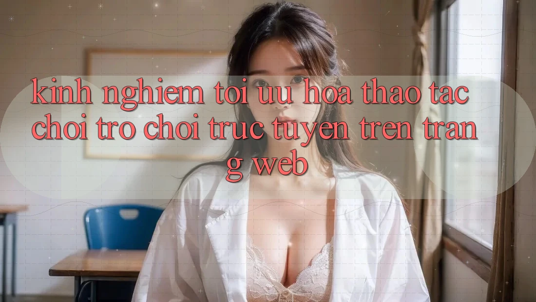 Kinh Nghiệm Tối Ưu Hóa Thao tác Chơi Trò chơi Trực Tuyến Trên Trang web