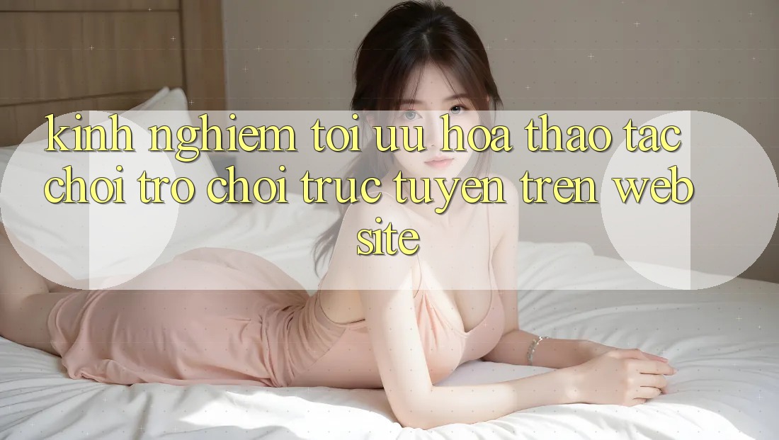 Kinh Nghiệm Tối Ưu Hóa Thao tác Chơi Trò chơi Trực Tuyến Trên Website