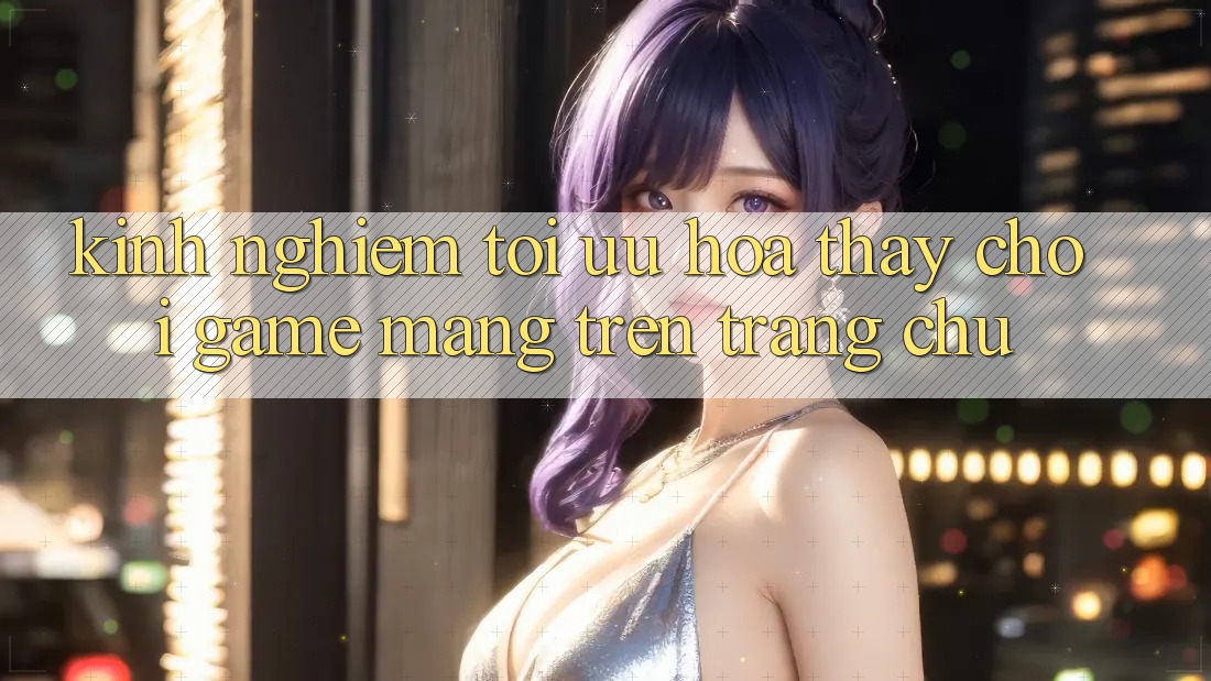 Kinh Nghiệm Tối Ưu Hóa Thấy Chơi Game mạng Trên Trang chủ