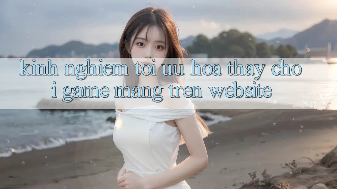 Kinh Nghiệm Tối Ưu Hóa Thấy Chơi Game mạng Trên Website