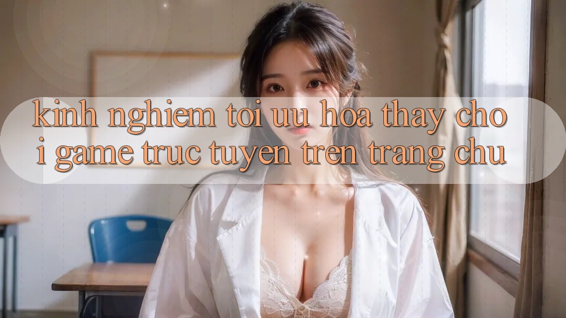 Kinh Nghiệm Tối Ưu Hóa Thấy Chơi Game Trực Tuyến Trên Trang chủ