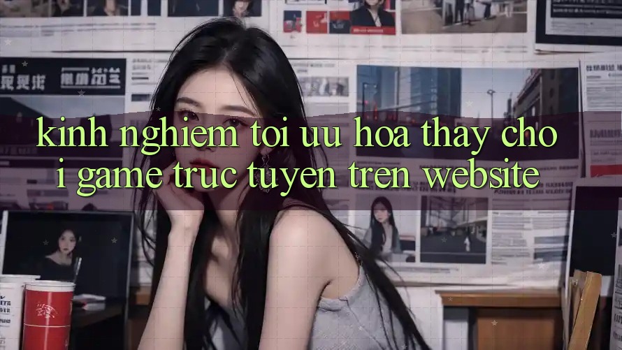 Kinh Nghiệm Tối Ưu Hóa Thấy Chơi Game Trực Tuyến Trên Website