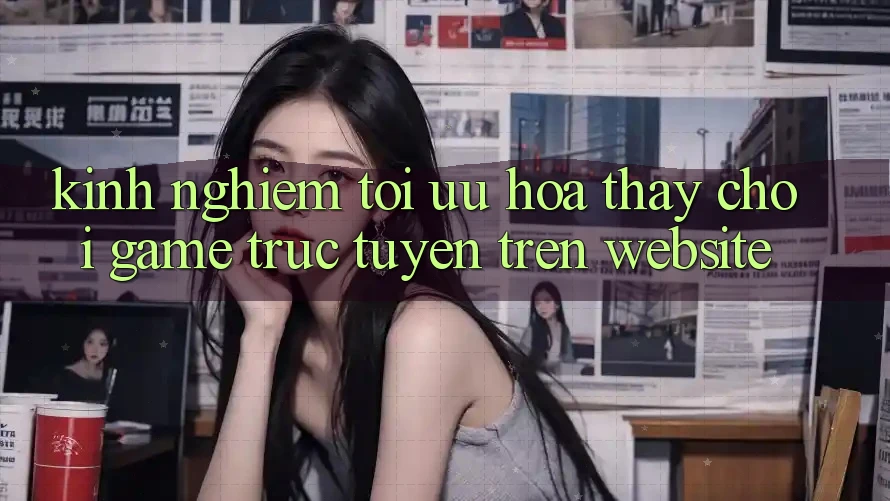 Kinh Nghiệm Tối Ưu Hóa Thấy Chơi Game Trực Tuyến Trên Website