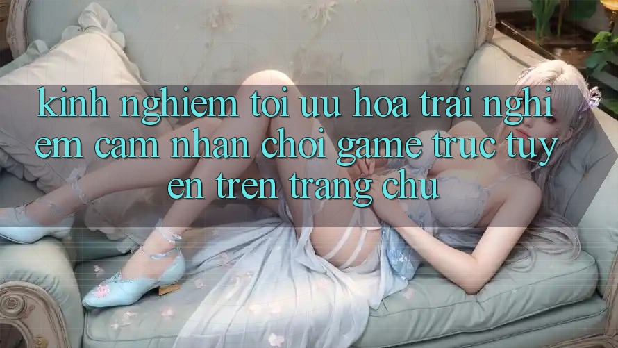 Kinh Nghiệm Tối Ưu Hóa Trải nghiệm cảm nhận Chơi Game Trực Tuyến Trên Trang chủ Kinh Nghiệm Tối Ưu Hóa Trải nghiệm cảm nhận Chơi Game Trực Tuyến Trên Trang chủ