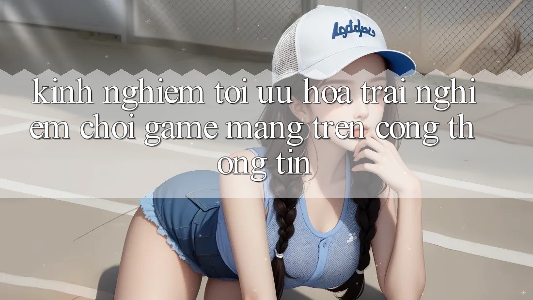 Kinh Nghiệm Tối Ưu Hóa Trải Nghiệm Chơi Game mạng Trên Cổng thông tin
