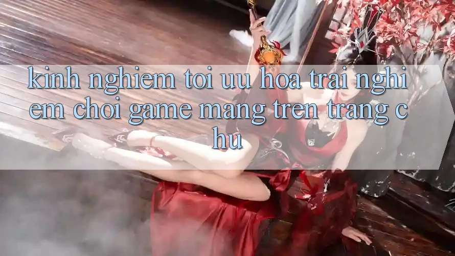 Kinh Nghiệm Tối Ưu Hóa Trải nghiệm Chơi Game mạng Trên Trang chủ