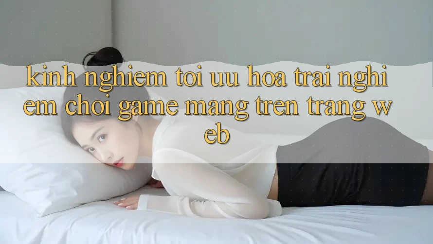 Kinh Nghiệm Tối Ưu Hóa Trải Nghiệm Chơi Game mạng Trên Trang web