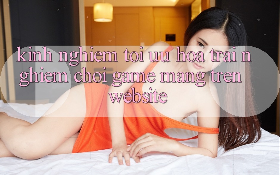 Kinh Nghiệm Tối Ưu Hóa Trải Nghiệm Chơi Game mạng Trên Website