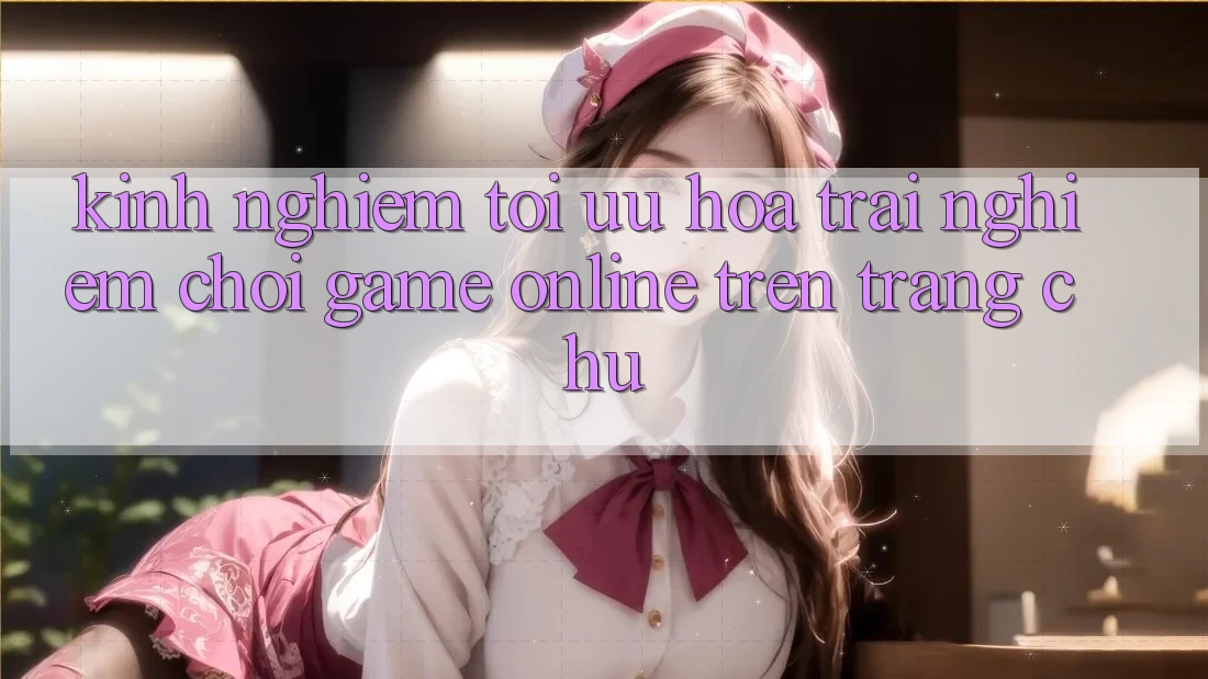 Kinh Nghiệm Tối Ưu Hóa Trải Nghiệm Chơi Game online Trên Trang chủ