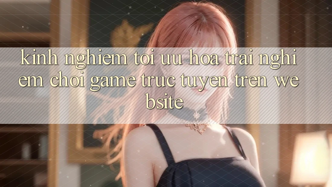 Kinh nghiệm Tối Ưu Hóa Trải nghiệm Chơi Game Trực Tuyến Trên Website