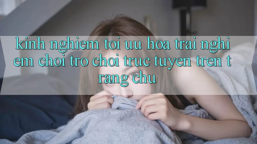 Kinh Nghiệm Tối Ưu Hóa Trải Nghiệm Chơi Trò chơi Trực Tuyến Trên Trang chủ