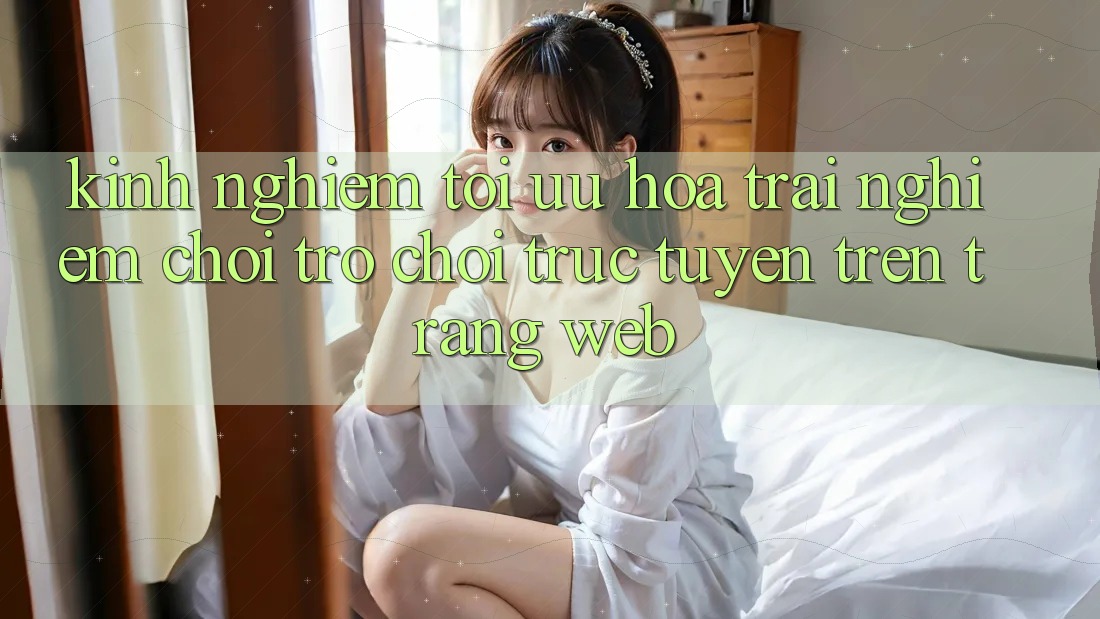 Kinh Nghiệm Tối Ưu Hóa Trải Nghiệm Chơi Trò chơi Trực Tuyến Trên Trang web