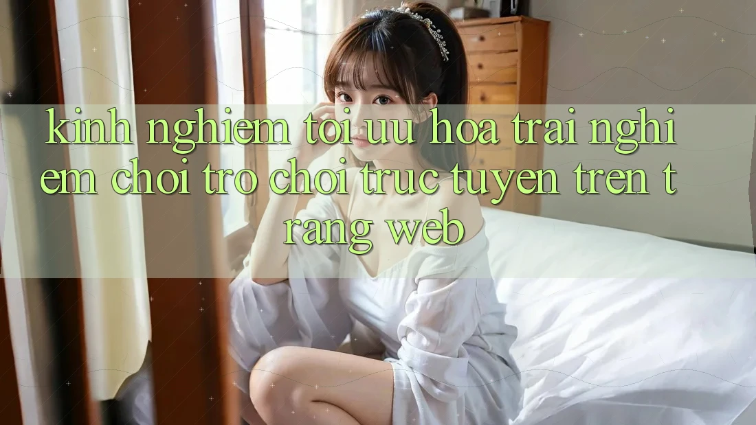 Kinh Nghiệm Tối Ưu Hóa Trải Nghiệm Chơi Trò chơi Trực Tuyến Trên Trang web