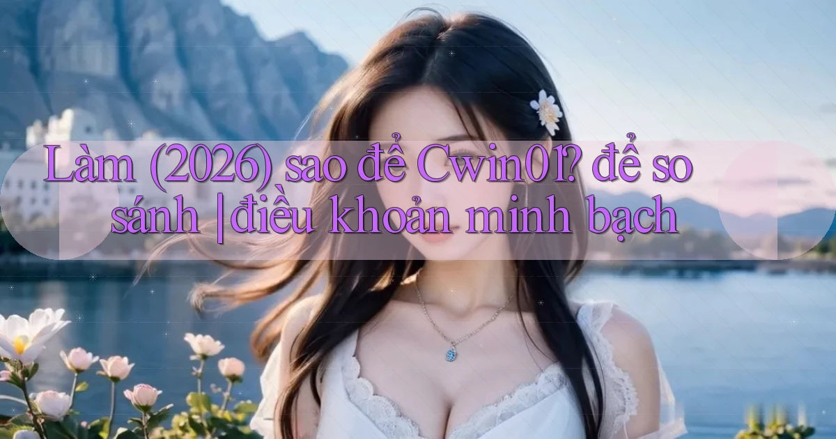 Làm (2026) sao để Cwin01 để so sánh điều khoản minh bạch