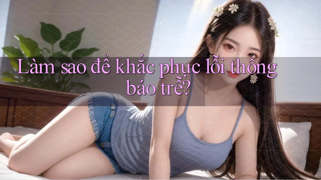 Làm sao để khắc phục lỗi thông báo trễ?