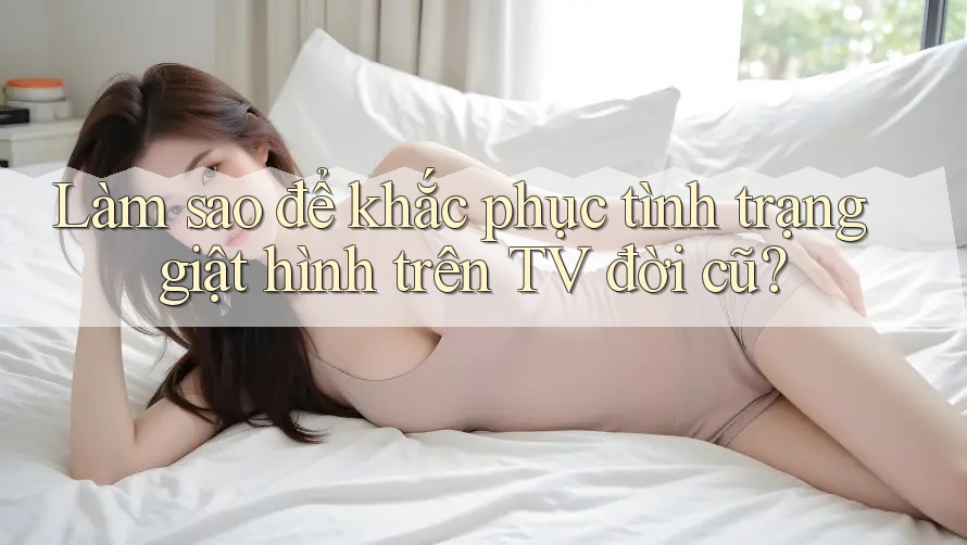 Làm sao để khắc phục tình trạng giật hình trên TV đời cũ? Làm sao để khắc phục tình trạng giật hình trên TV đời cũ?