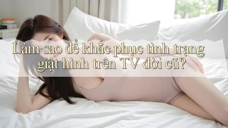 Làm sao để khắc phục tình trạng giật hình trên TV đời cũ?