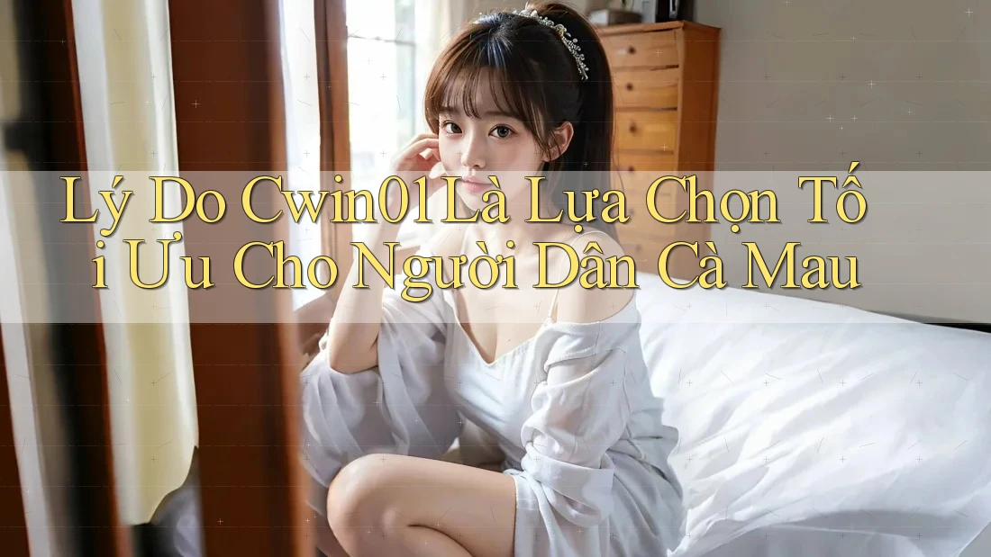Lý Do Cwin01 Là Lựa Chọn Tối Ưu Cho Người Dân Cà Mau