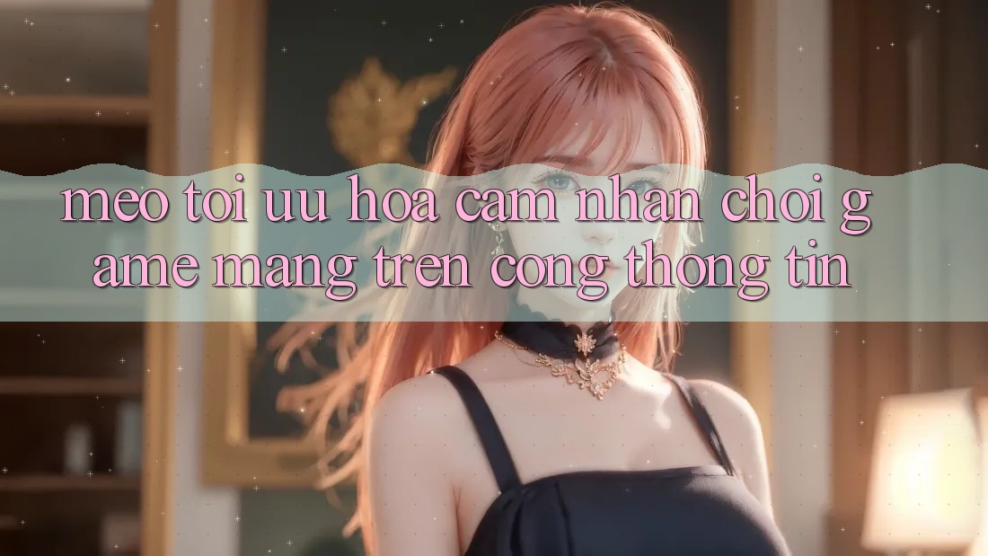 Mẹo Tối Ưu Hóa Cảm nhận Chơi Game mạng Trên Cổng thông tin Mẹo Tối Ưu Hóa Cảm nhận Chơi Game mạng Trên Cổng thông tin