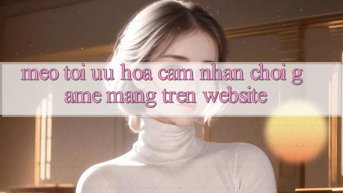 Mẹo Tối Ưu Hóa Cảm nhận Chơi Game mạng Trên Website Mẹo Tối Ưu Hóa Cảm nhận Chơi Game mạng Trên Website