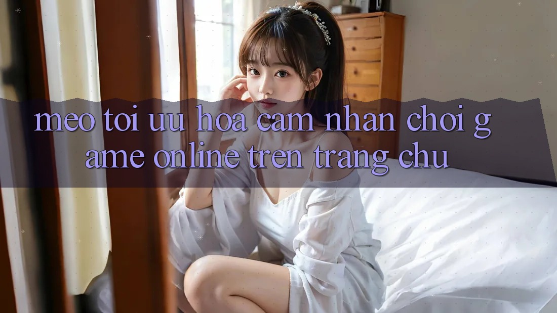 Mẹo Tối Ưu Hóa Cảm nhận Chơi Game online Trên Trang chủ Mẹo Tối Ưu Hóa Cảm nhận Chơi Game online Trên Trang chủ