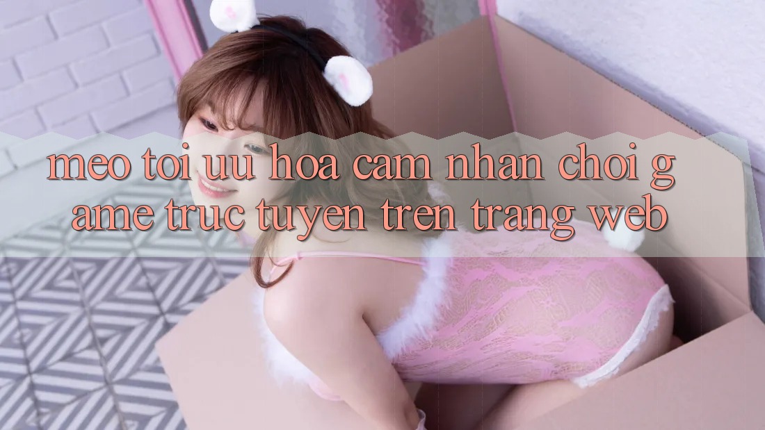 Mẹo Tối Ưu Hóa Cảm nhận Chơi Game Trực Tuyến Trên Trang web Mẹo Tối Ưu Hóa Cảm nhận Chơi Game Trực Tuyến Trên Trang web