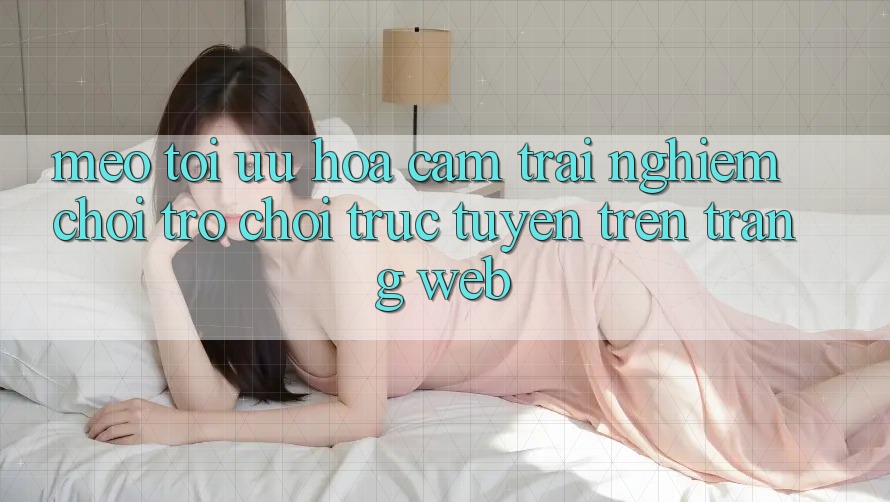 Mẹo Tối Ưu Hóa Cảm trải nghiệm Chơi Trò chơi Trực Tuyến Trên Trang web