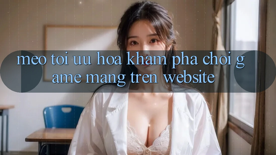 Mẹo Tối Ưu Hóa Khám phá Chơi Game mạng Trên Website
