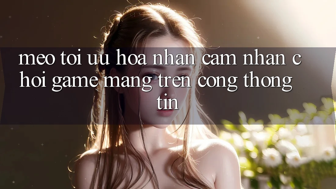Mẹo Tối Ưu Hóa Nhận cảm nhận Chơi Game mạng Trên Cổng thông tin