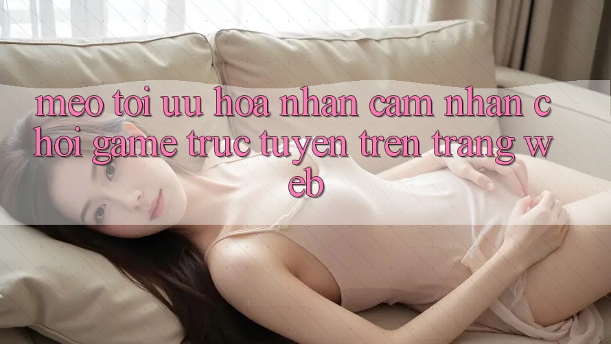 Mẹo Tối Ưu Hóa Nhận cảm nhận Chơi Game Trực Tuyến Trên Trang web Mẹo Tối Ưu Hóa Nhận cảm nhận Chơi Game Trực Tuyến Trên Trang web