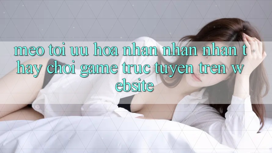 Mẹo Tối Ưu Hóa Nhận nhận nhận thấy Chơi Game Trực Tuyến Trên Website