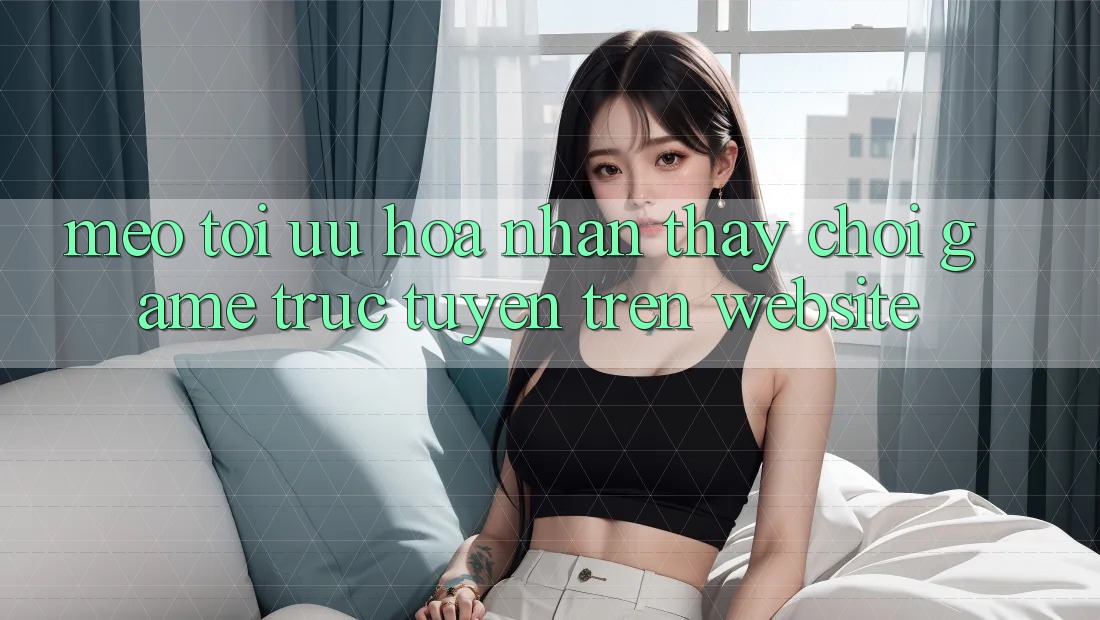 Mẹo Tối Ưu Hóa Nhận thấy Chơi Game Trực Tuyến Trên Website