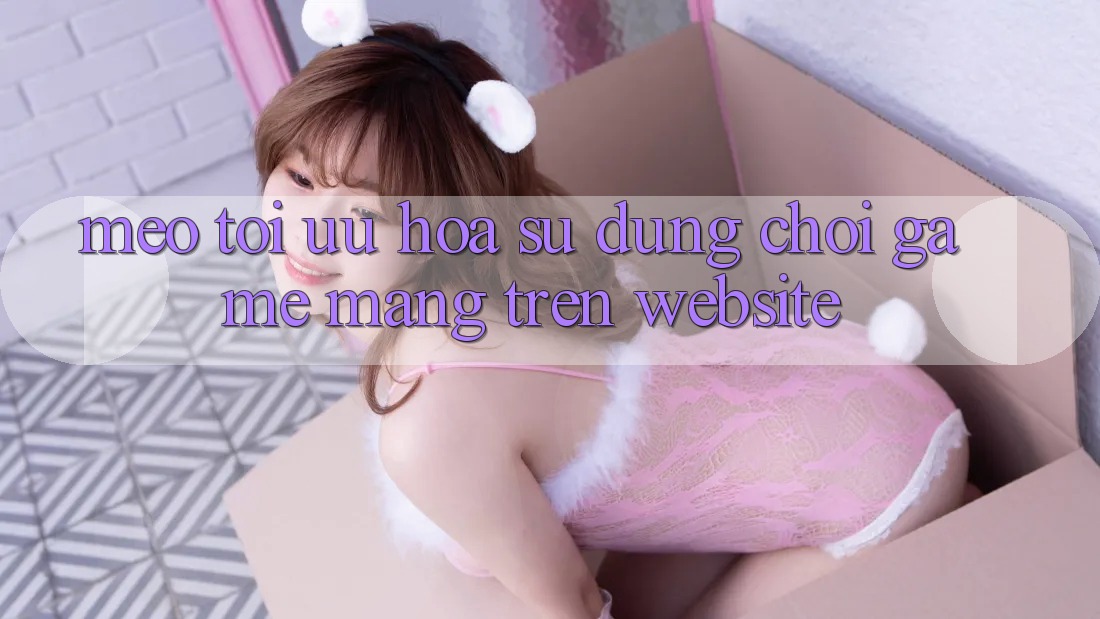Mẹo Tối Ưu Hóa Sử dụng Chơi Game mạng Trên Website