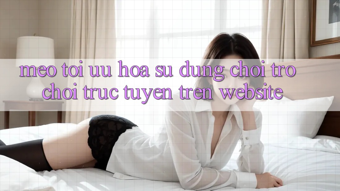 Mẹo Tối Ưu Hóa Sử dụng Chơi Trò chơi Trực Tuyến Trên Website
