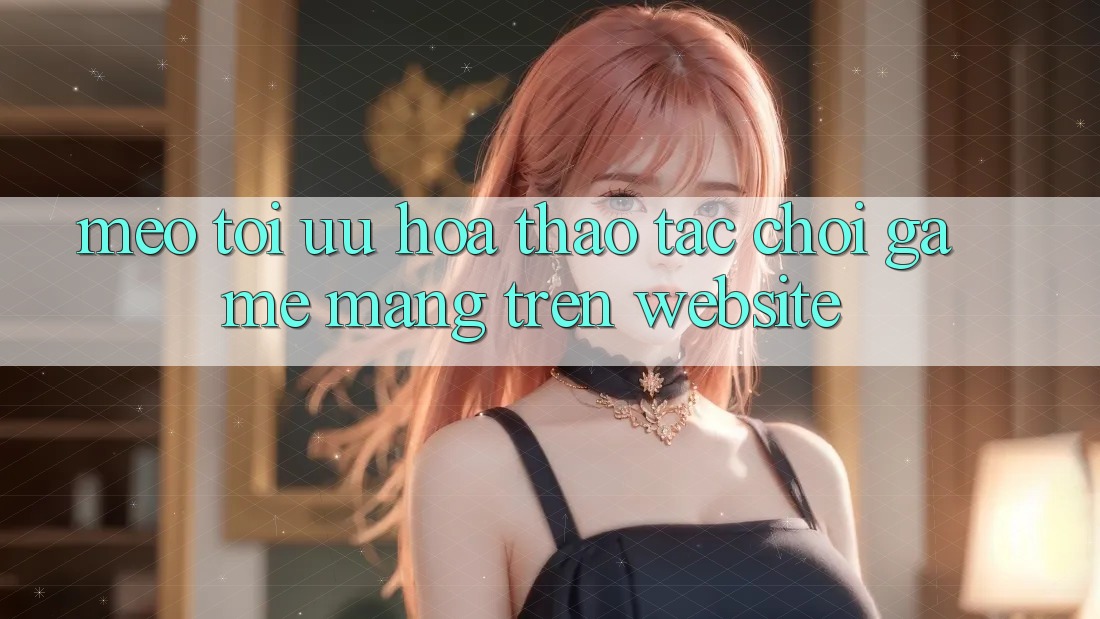 Mẹo Tối Ưu Hóa Thao tác Chơi Game mạng Trên Website
