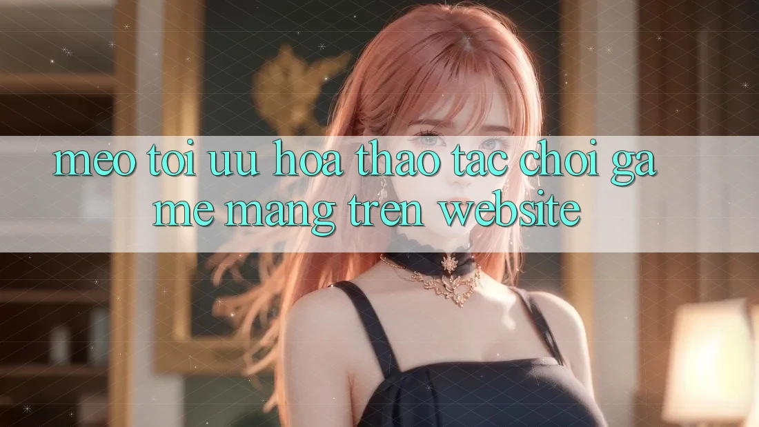 Mẹo Tối Ưu Hóa Thao tác Chơi Game mạng Trên Website