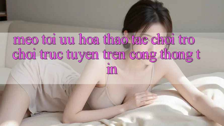 Mẹo Tối Ưu Hóa Thao tác Chơi Trò chơi trực tuyến Trên Cổng thông tin