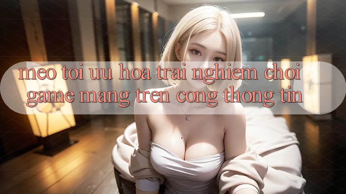 Mẹo Tối Ưu Hóa Trải nghiệm Chơi Game mạng Trên Cổng thông tin