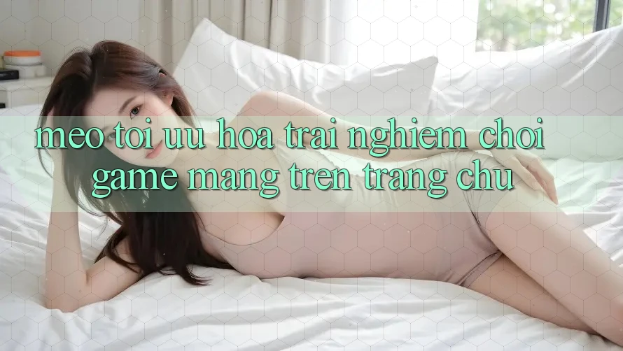 Mẹo Tối Ưu Hóa Trải Nghiệm Chơi Game mạng Trên Trang chủ